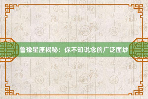 鲁豫星座揭秘：你不知说念的广泛面纱